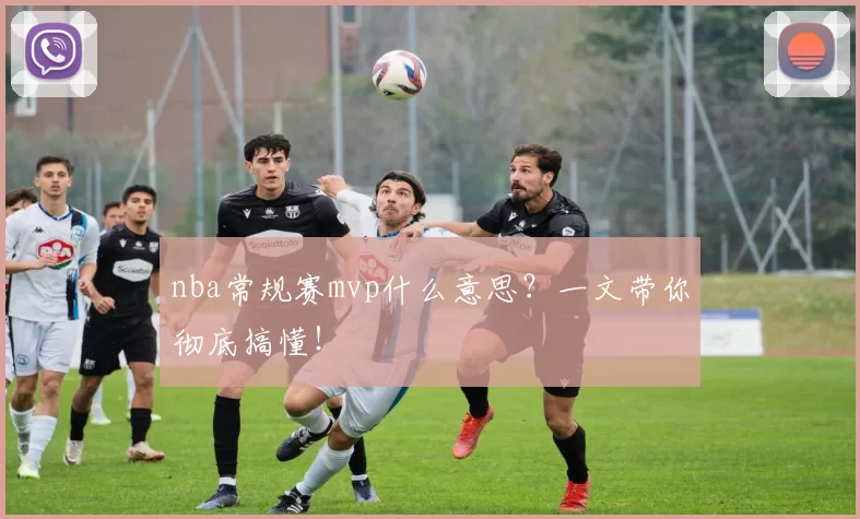 nba常规赛mvp什么意思？一文带你彻底搞懂！