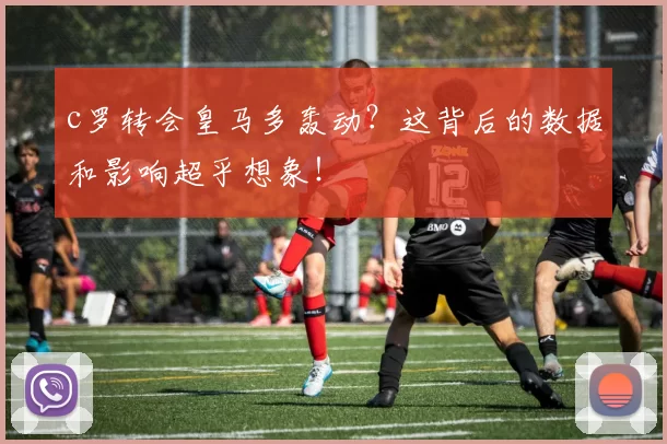 c罗转会皇马多轰动？这背后的数据和影响超乎想象！