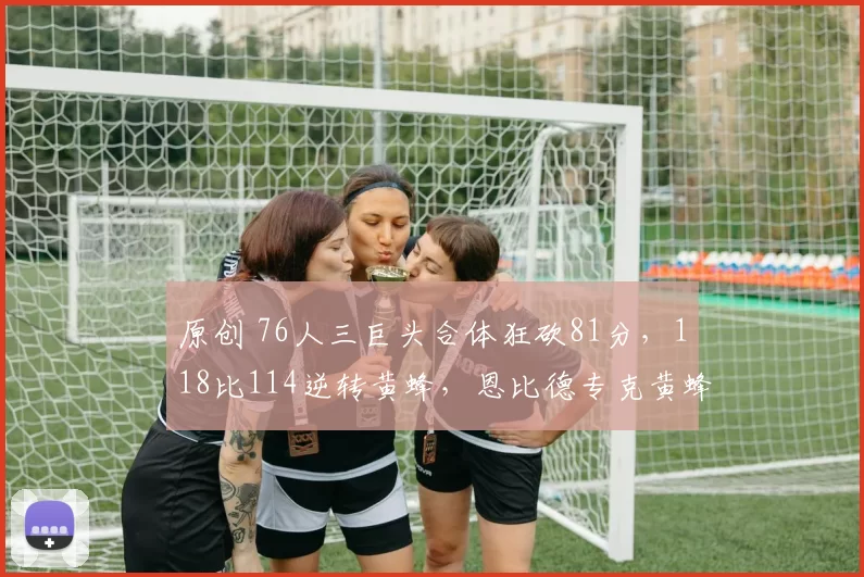 原创 76人三巨头合体狂砍81分，118比114逆转黄蜂，恩比德专克黄蜂