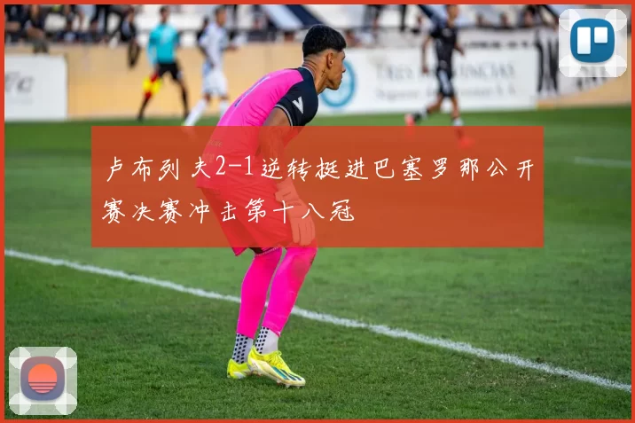 卢布列夫2-1逆转挺进巴塞罗那公开赛决赛冲击第十八冠