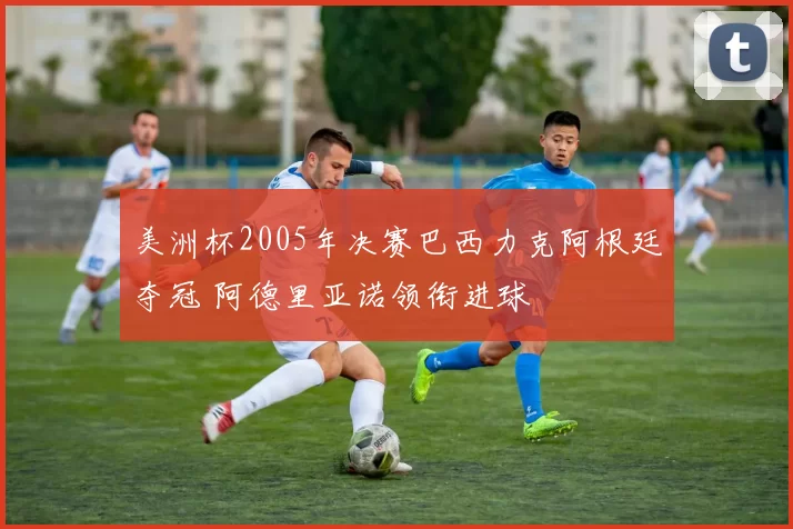 美洲杯2005年决赛巴西力克阿根廷夺冠 阿德里亚诺领衔进球