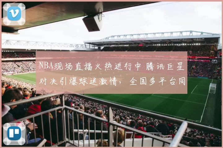 NBA现场直播火热进行中 腾讯巨星对决引爆球迷激情，全国多平台同步锁定战况