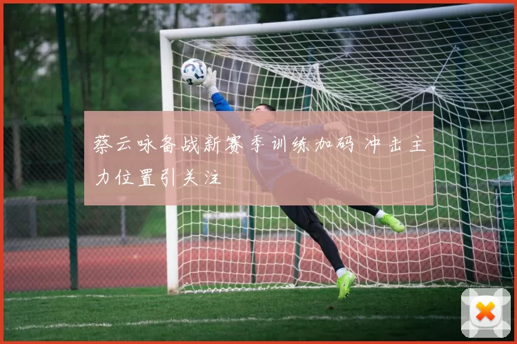 蔡云咏备战新赛季训练加码 冲击主力位置引关注