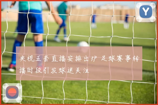 央视五套直播安排出炉 足球赛事转播时段引发球迷关注