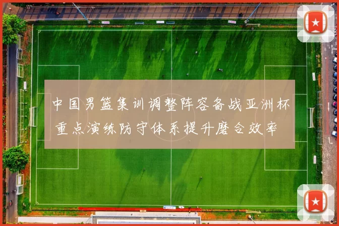 中国男篮集训调整阵容备战亚洲杯 重点演练防守体系提升磨合效率