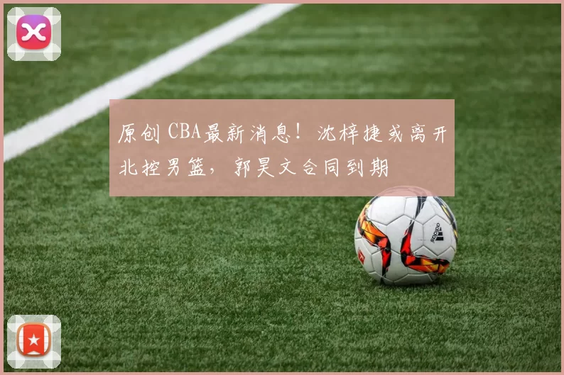 原创 CBA最新消息！沈梓捷或离开北控男篮，郭昊文合同到期