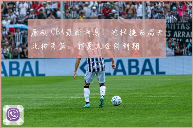 原创 CBA最新消息！沈梓捷或离开北控男篮，郭昊文合同到期