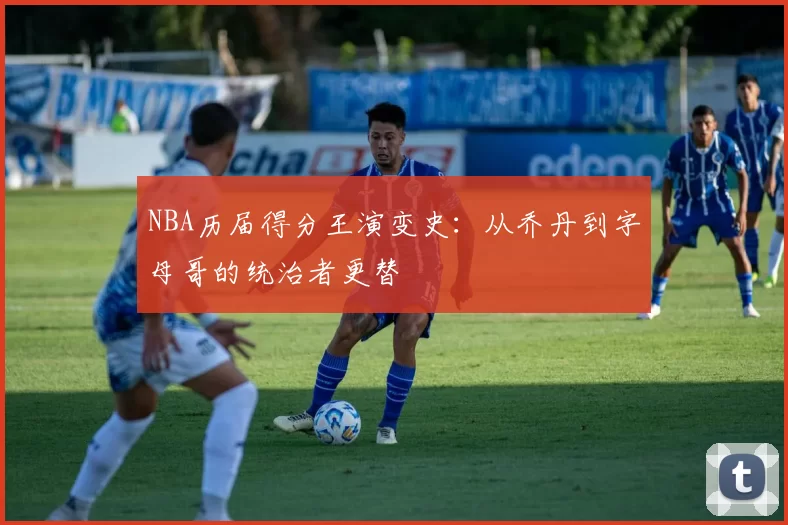 NBA历届得分王演变史：从乔丹到字母哥的统治者更替